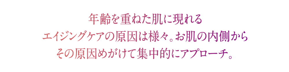 年齢を重ねた肌に現れるエイジングケアの原因は様々。お肌の内側からその原因めがけて集中的にアプローチ。