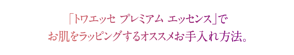 「トワエッセ プレミアムエッセンス」でお肌をラッピングするおすすめお手入れ方法。