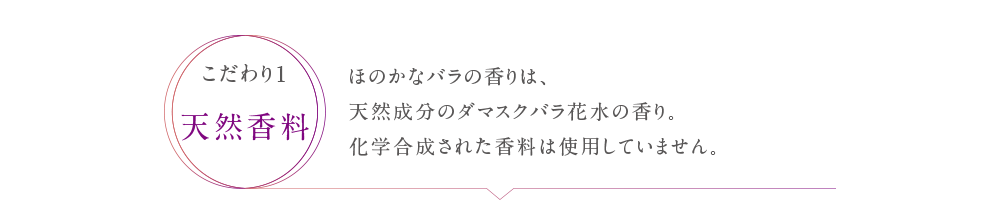 ほのかなバラの香りは、天然成分のダマスクバラ花水の香り。化学合成された香料は使用していません。