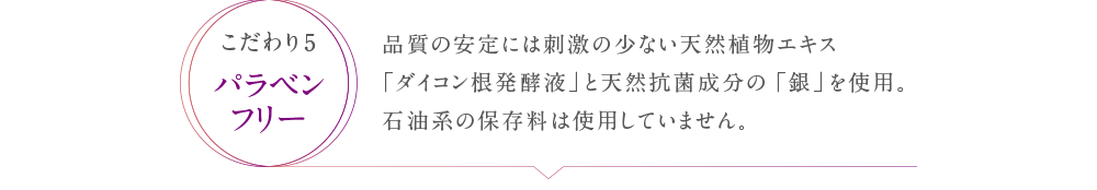 品質の安定には刺激の少ない天然植物エキス「ダイコン根発酵液」と天然抗菌成分の「銀」を仕様。石油系の保存料は使用していません。